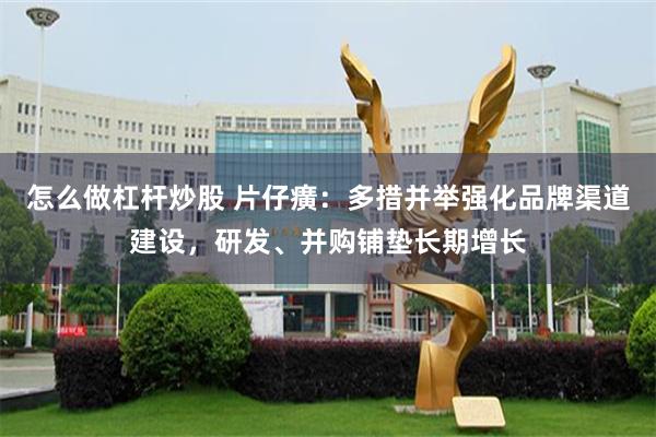 怎么做杠杆炒股 片仔癀：多措并举强化品牌渠道建设，研发、并购铺垫长期增长