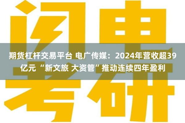 期货杠杆交易平台 电广传媒：2024年营收超39亿元 “新文旅 大资管”推动连续四年盈利
