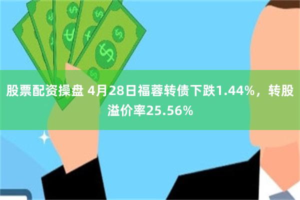 股票配资操盘 4月28日福蓉转债下跌1.44%，转股溢价率25.56%