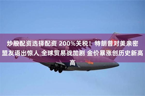 炒股配资选择配资 200%关税！特朗普对美亲密盟友语出惊人 全球贸易战加剧 金价暴涨创历史新高