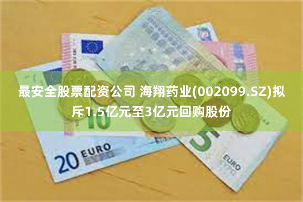 最安全股票配资公司 海翔药业(002099.SZ)拟斥1.5亿元至3亿元回购股份