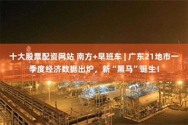 十大股票配资网站 南方+早班车 | 广东21地市一季度经济数据出炉，新“黑马”诞生！