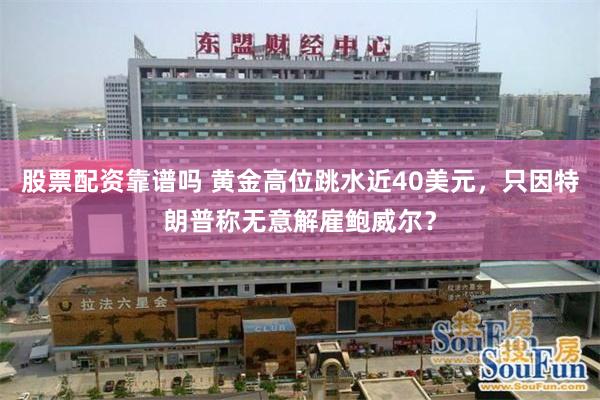 股票配资靠谱吗 黄金高位跳水近40美元，只因特朗普称无意解雇鲍威尔？