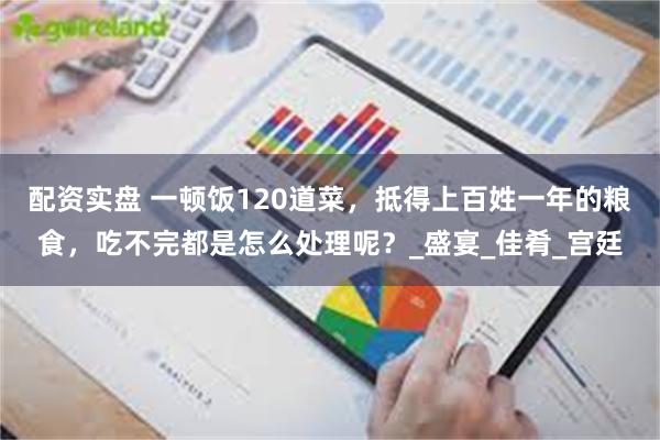 配资实盘 一顿饭120道菜，抵得上百姓一年的粮食，吃不完都是怎么处理呢？_盛宴_佳肴_宫廷