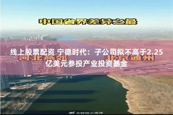 线上股票配资 宁德时代：子公司拟不高于2.25亿美元参投产业投资基金