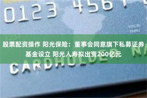 股票配资操作 阳光保险：董事会同意旗下私募证券基金设立 阳光人寿拟出资200亿元