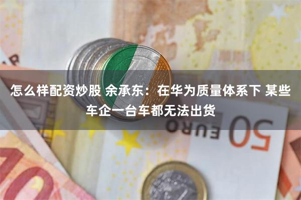 怎么样配资炒股 余承东：在华为质量体系下 某些车企一台车都无法出货