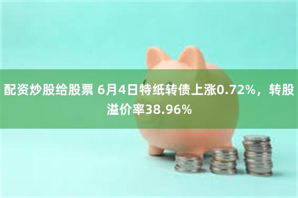 配资炒股给股票 6月4日特纸转债上涨0.72%，转股溢价率38.96%