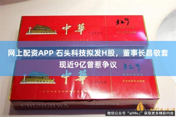 网上配资APP 石头科技拟发H股，董事长昌敬套现近9亿曾惹争议