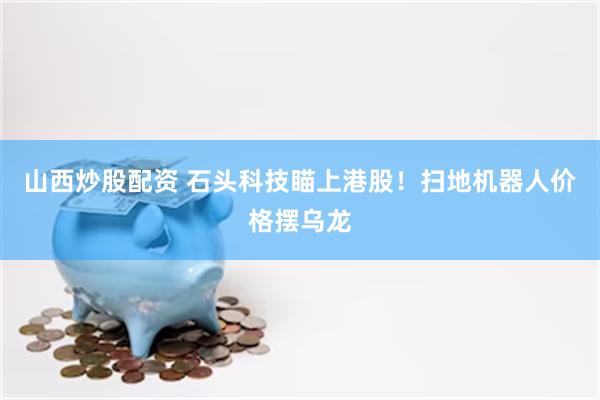 山西炒股配资 石头科技瞄上港股！扫地机器人价格摆乌龙