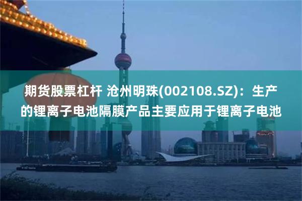 期货股票杠杆 沧州明珠(002108.SZ)：生产的锂离子电池隔膜产品主要应用于锂离子电池