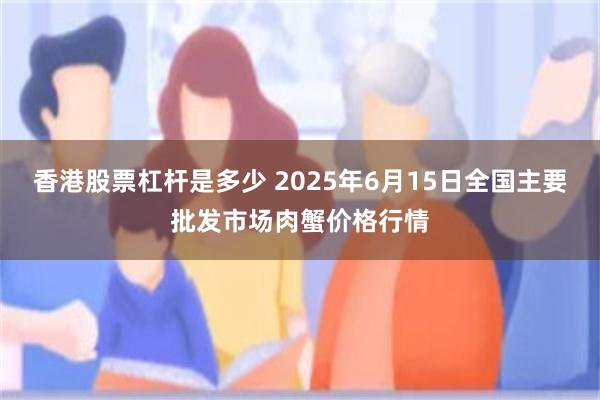 香港股票杠杆是多少 2025年6月15日全国主要批发市场肉蟹价格行情