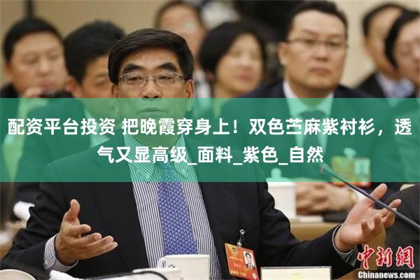 配资平台投资 把晚霞穿身上！双色苎麻紫衬衫，透气又显高级_面料_紫色_自然