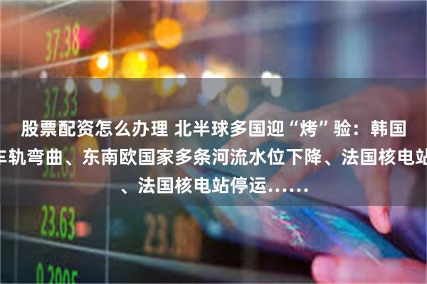 股票配资怎么办理 北半球多国迎“烤”验：韩国热到地铁车轨弯曲、东南欧国家多条河流水位下降、法国核电站停运……