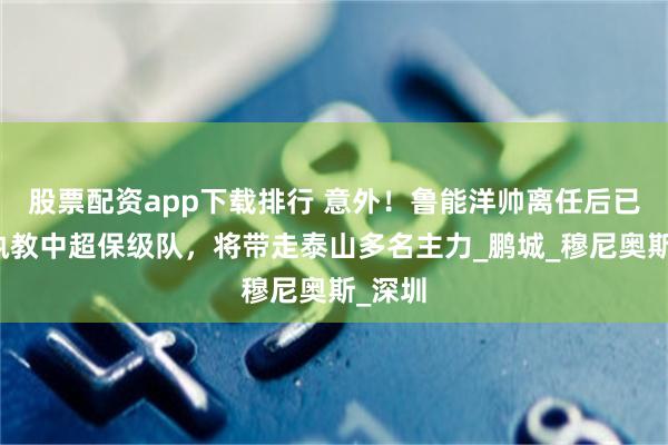 股票配资app下载排行 意外！鲁能洋帅离任后已确认执教中超保级队，将带走泰山多名主力_鹏城_穆尼奥斯_深圳