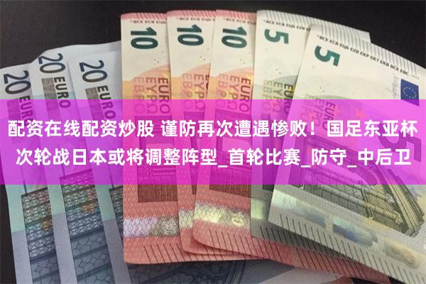 配资在线配资炒股 谨防再次遭遇惨败！国足东亚杯次轮战日本或将调整阵型_首轮比赛_防守_中后卫