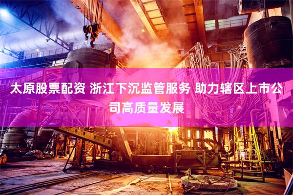 太原股票配资 浙江下沉监管服务 助力辖区上市公司高质量发展