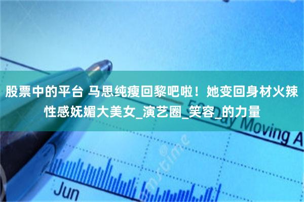 股票中的平台 马思纯瘦回黎吧啦！她变回身材火辣性感妩媚大美女_演艺圈_笑容_的力量