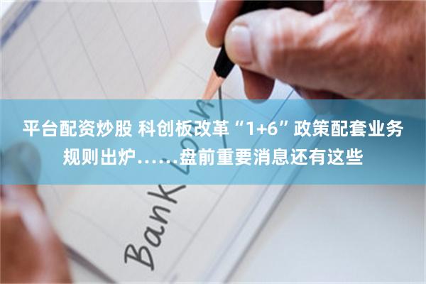 平台配资炒股 科创板改革“1+6”政策配套业务规则出炉……盘前重要消息还有这些