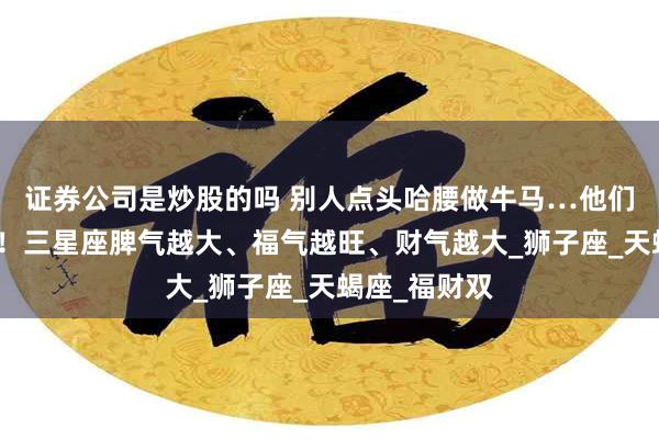 证券公司是炒股的吗 别人点头哈腰做牛马…他们只需做自己！三星座脾气越大、福气越旺、财气越大_狮子座_天蝎座_福财双
