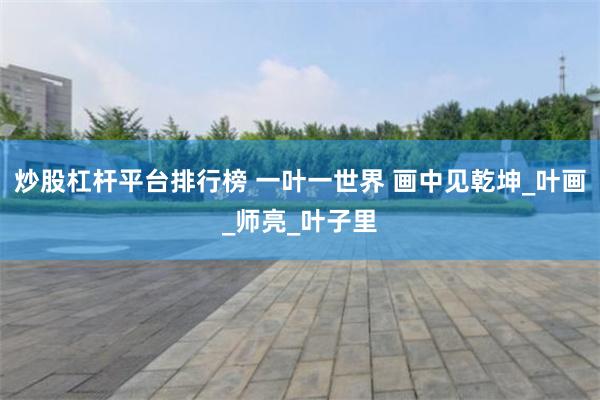炒股杠杆平台排行榜 一叶一世界 画中见乾坤_叶画_师亮_叶子里