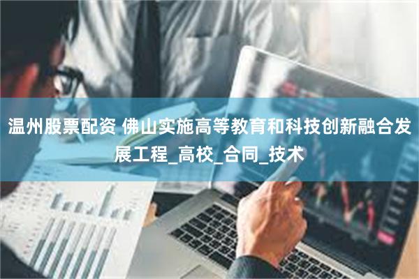 温州股票配资 佛山实施高等教育和科技创新融合发展工程_高校_合同_技术