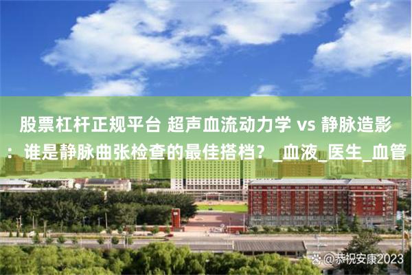 股票杠杆正规平台 超声血流动力学 vs 静脉造影：谁是静脉曲张检查的最佳搭档？_血液_医生_血管