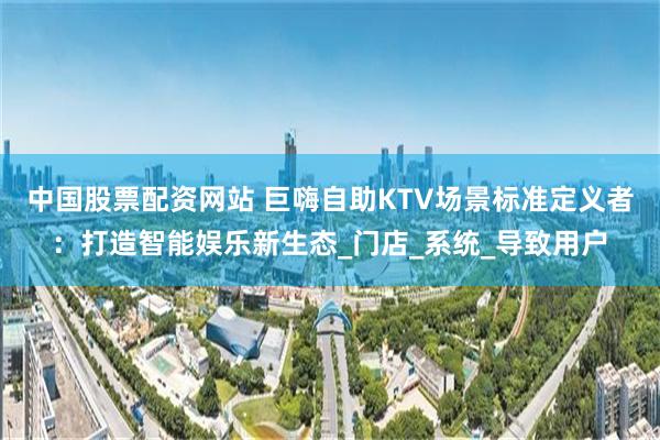 中国股票配资网站 巨嗨自助KTV场景标准定义者：打造智能娱乐新生态_门店_系统_导致用户