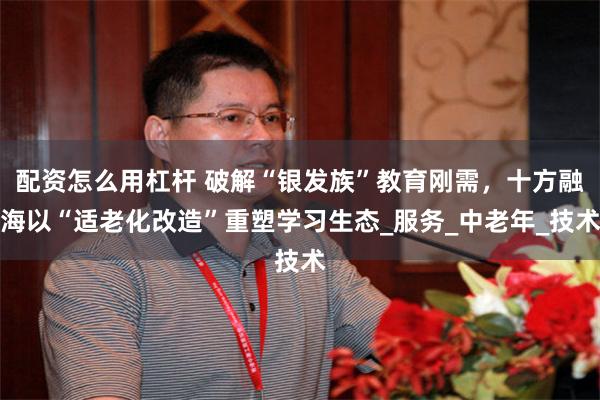 配资怎么用杠杆 破解“银发族”教育刚需，十方融海以“适老化改造”重塑学习生态_服务_中老年_技术