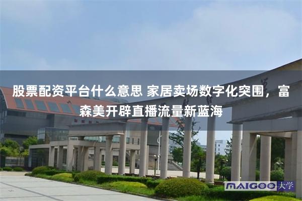 股票配资平台什么意思 家居卖场数字化突围，富森美开辟直播流量新蓝海