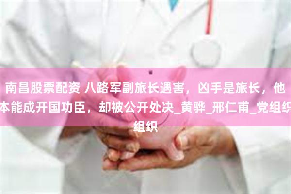 南昌股票配资 八路军副旅长遇害，凶手是旅长，他本能成开国功臣，却被公开处决_黄骅_邢仁甫_党组织
