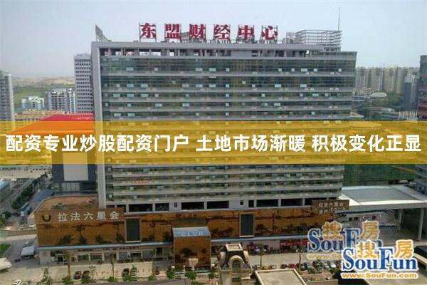 配资专业炒股配资门户 土地市场渐暖 积极变化正显