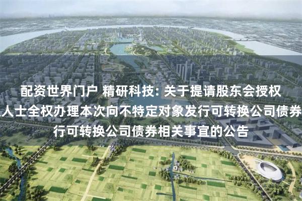 配资世界门户 精研科技: 关于提请股东会授权董事会及其授权人士全权办理本次向不特定对象发行可转换公司债券相关事宜的公告