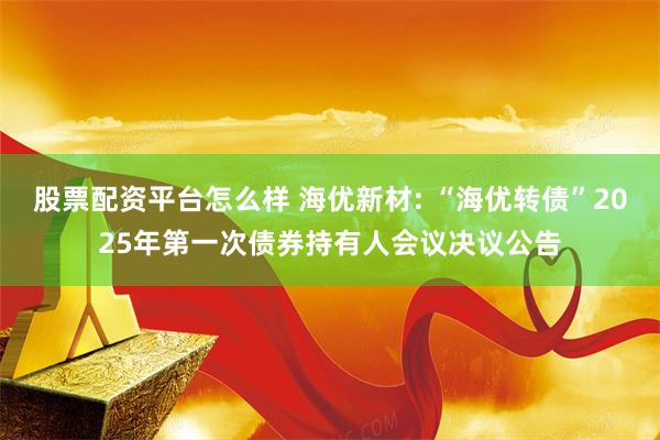 股票配资平台怎么样 海优新材: “海优转债”2025年第一次债券持有人会议决议公告