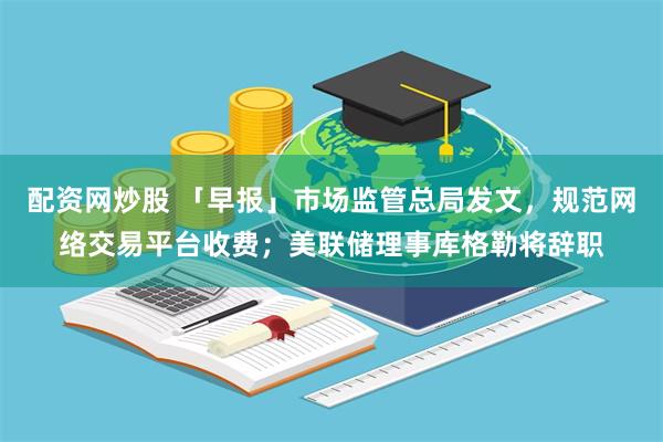 配资网炒股 「早报」市场监管总局发文，规范网络交易平台收费；美联储理事库格勒将辞职