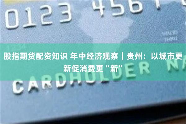 股指期货配资知识 年中经济观察｜贵州：以城市更新促消费更“新”