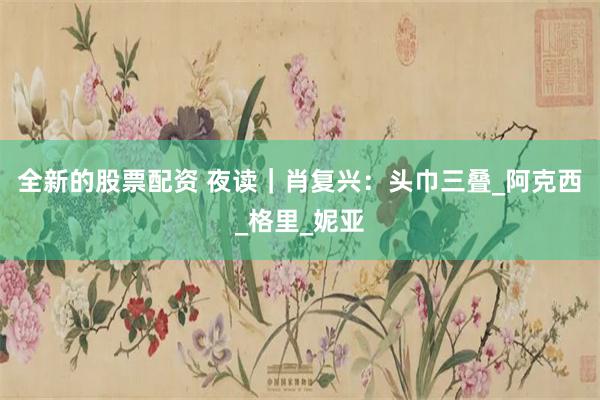 全新的股票配资 夜读｜肖复兴：头巾三叠_阿克西_格里_妮亚