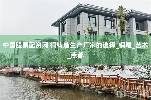 中国股票配资网 铜铸造生产厂家的选择_铜雕_艺术_燕都