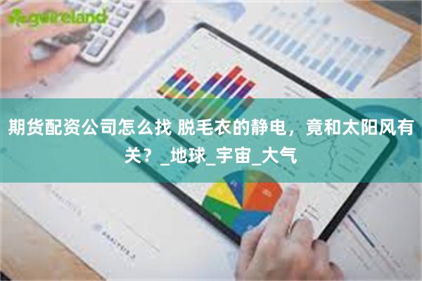 期货配资公司怎么找 脱毛衣的静电，竟和太阳风有关？_地球_宇宙_大气