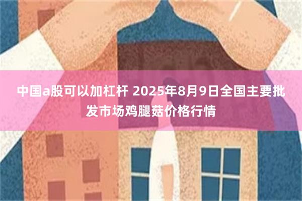 中国a股可以加杠杆 2025年8月9日全国主要批发市场鸡腿菇价格行情