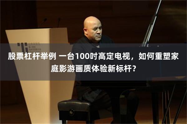 股票杠杆举例 一台100吋高定电视，如何重塑家庭影游画质体验新标杆？