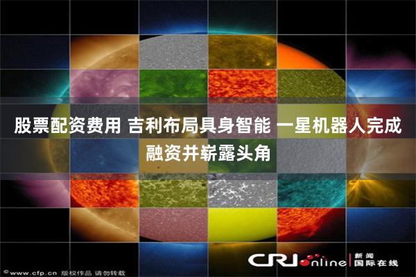 股票配资费用 吉利布局具身智能 一星机器人完成融资并崭露头角