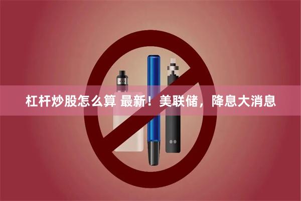 杠杆炒股怎么算 最新！美联储，降息大消息