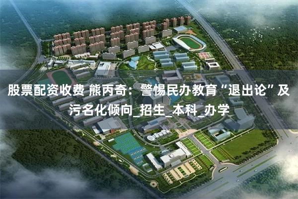 股票配资收费 熊丙奇：警惕民办教育“退出论”及污名化倾向_招生_本科_办学