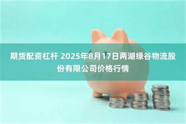 期货配资杠杆 2025年8月17日两湖绿谷物流股份有限公司价格行情