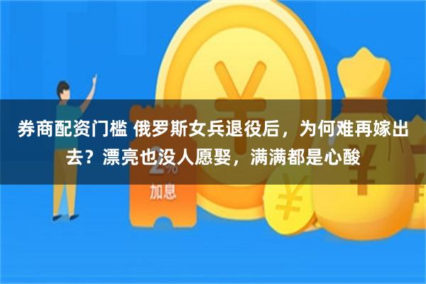 券商配资门槛 俄罗斯女兵退役后，为何难再嫁出去？漂亮也没人愿娶，满满都是心酸