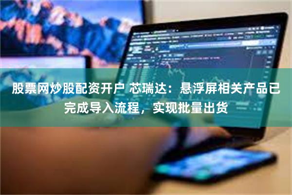 股票网炒股配资开户 芯瑞达：悬浮屏相关产品已完成导入流程，实现批量出货