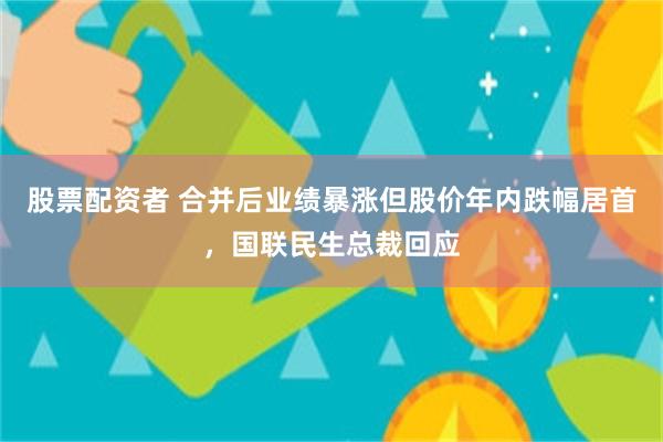 股票配资者 合并后业绩暴涨但股价年内跌幅居首，国联民生总裁回应